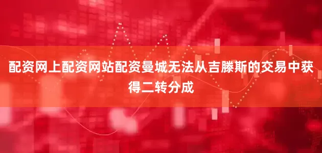 配资网上配资网站配资曼城无法从吉滕斯的交易中获得二转分成