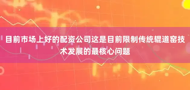 目前市场上好的配资公司这是目前限制传统辊道窑技术发展的最核心问题