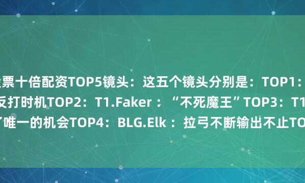 股票十倍配资TOP5镜头：这五个镜头分别是：TOP1：T1.Faker ：完美的反打时机TOP2：T1.Faker ：“不死魔王”TOP3：T1.Faker ：抓到了唯一的机会TOP4：BLG.Elk ：拉弓不断输出不止TOP5：BLG.Xun ：精准的团战控制视频画面：