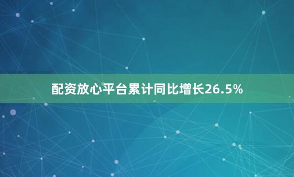 配资放心平台累计同比增长26.5%
