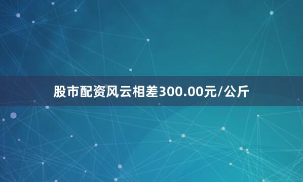股市配资风云相差300.00元/公斤