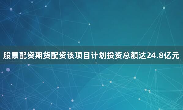 股票配资期货配资该项目计划投资总额达24.8亿元