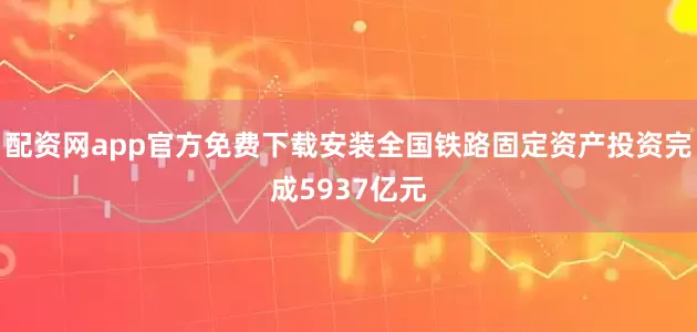 配资网app官方免费下载安装全国铁路固定资产投资完成5937亿元