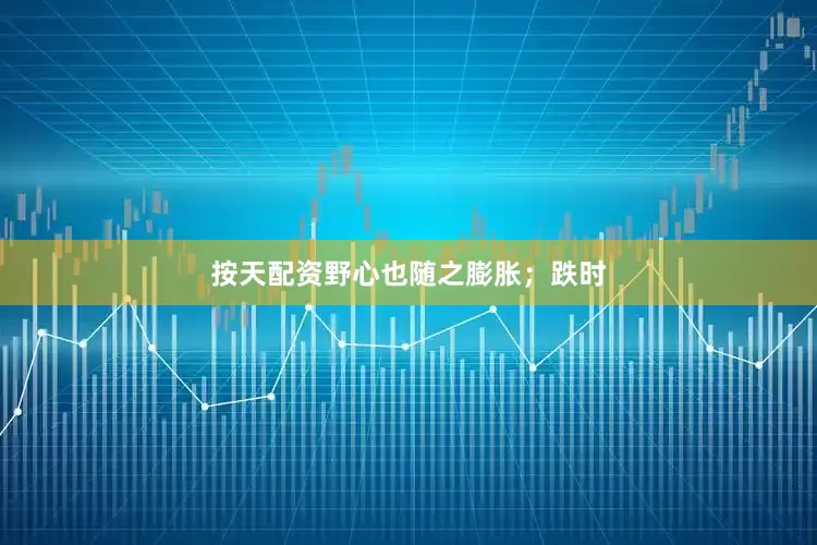 按天配资野心也随之膨胀；跌时
