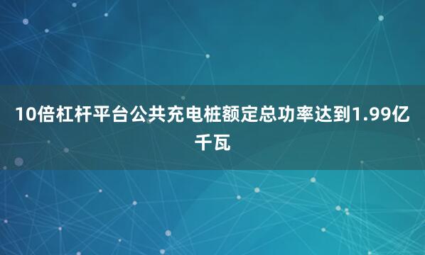 10倍杠杆平台公共充电桩额定总功率达到1.99亿千瓦